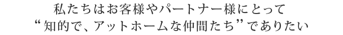 私たちはお客様やパートナー様にとって 『知的で、アットホームな仲間たち』でありたい 私たちはお客様やパートナー様にとって 『知的で、アットホームな仲間たち』でありたい
